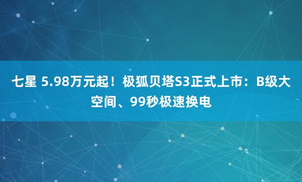 七星 5.98万元起！极狐贝塔S3正式上市：B级大空间、99秒极速换电