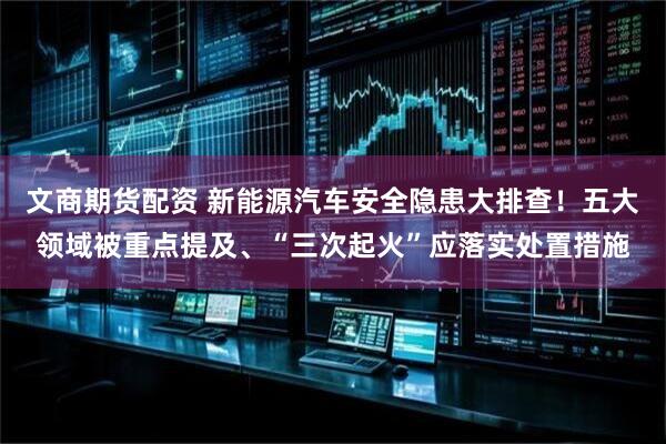 文商期货配资 新能源汽车安全隐患大排查！五大领域被重点提及、“三次起火”应落实处置措施