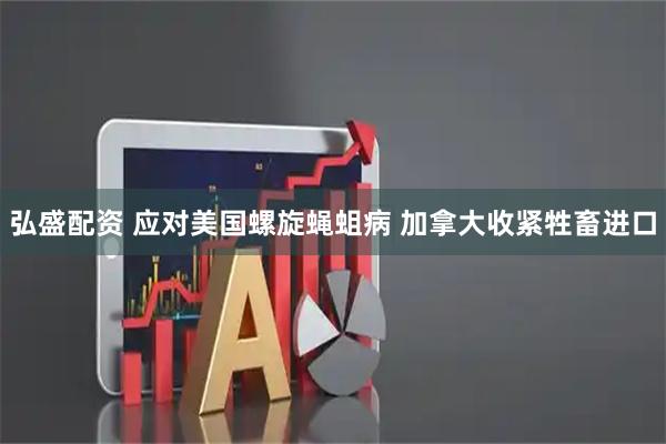 弘盛配资 应对美国螺旋蝇蛆病 加拿大收紧牲畜进口
