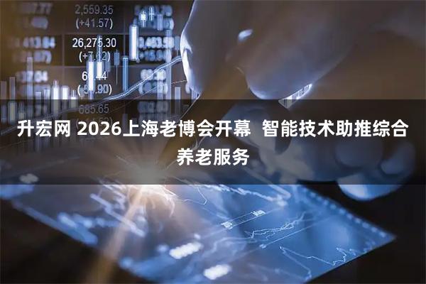 升宏网 2026上海老博会开幕  智能技术助推综合养老服务