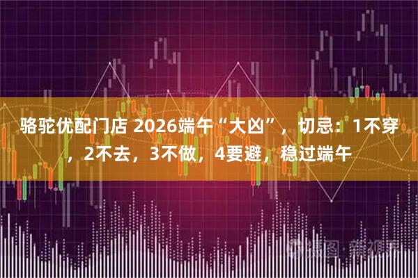 骆驼优配门店 2026端午“大凶”，切忌：1不穿，2不去，3不做，4要避，稳过端午