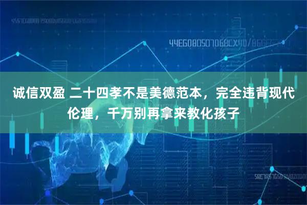 诚信双盈 二十四孝不是美德范本，完全违背现代伦理，千万别再拿来教化孩子