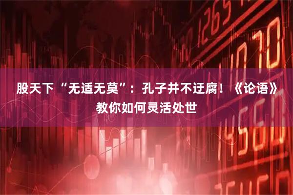 股天下 “无适无莫”：孔子并不迂腐！《论语》教你如何灵活处世