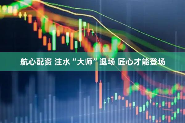 航心配资 注水“大师”退场 匠心才能登场