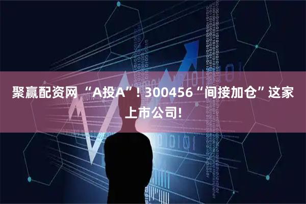 聚赢配资网 “A投A”! 300456“间接加仓”这家上市公司!