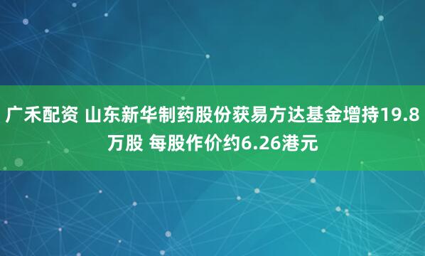 广禾配资 山东新华制药股份获易方达基金增持19.8万股 每股作价约6.26港元
