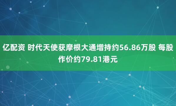 亿配资 时代天使获摩根大通增持约56.86万股 每股作价约79.81港元