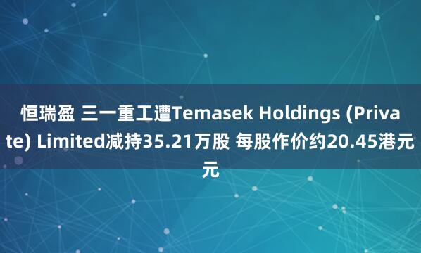 恒瑞盈 三一重工遭Temasek Holdings (Private) Limited减持35.21万股 每股作价约20.45港元