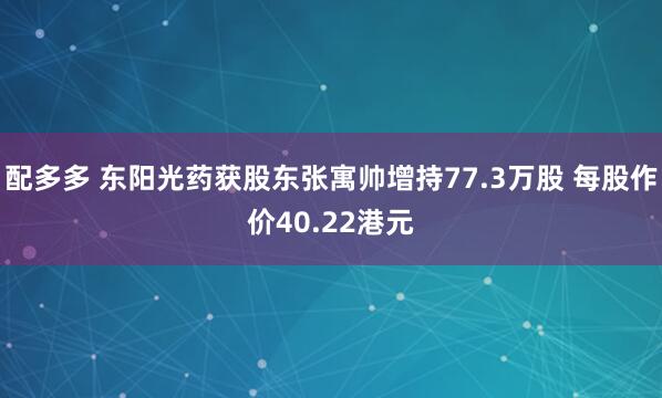 配多多 东阳光药获股东张寓帅增持77.3万股 每股作价40.22港元