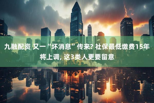 九融配资 又一“坏消息”传来? 社保最低缴费15年将上调, 这3类人更要留意
